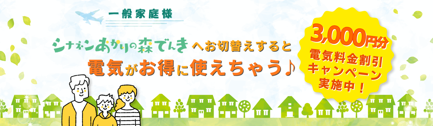 一般家庭様。シナネンあかりの森でんきへお切替えすると電気がお得に使えちゃう♪3,000円分電気料金割引キャンペーン実施中！