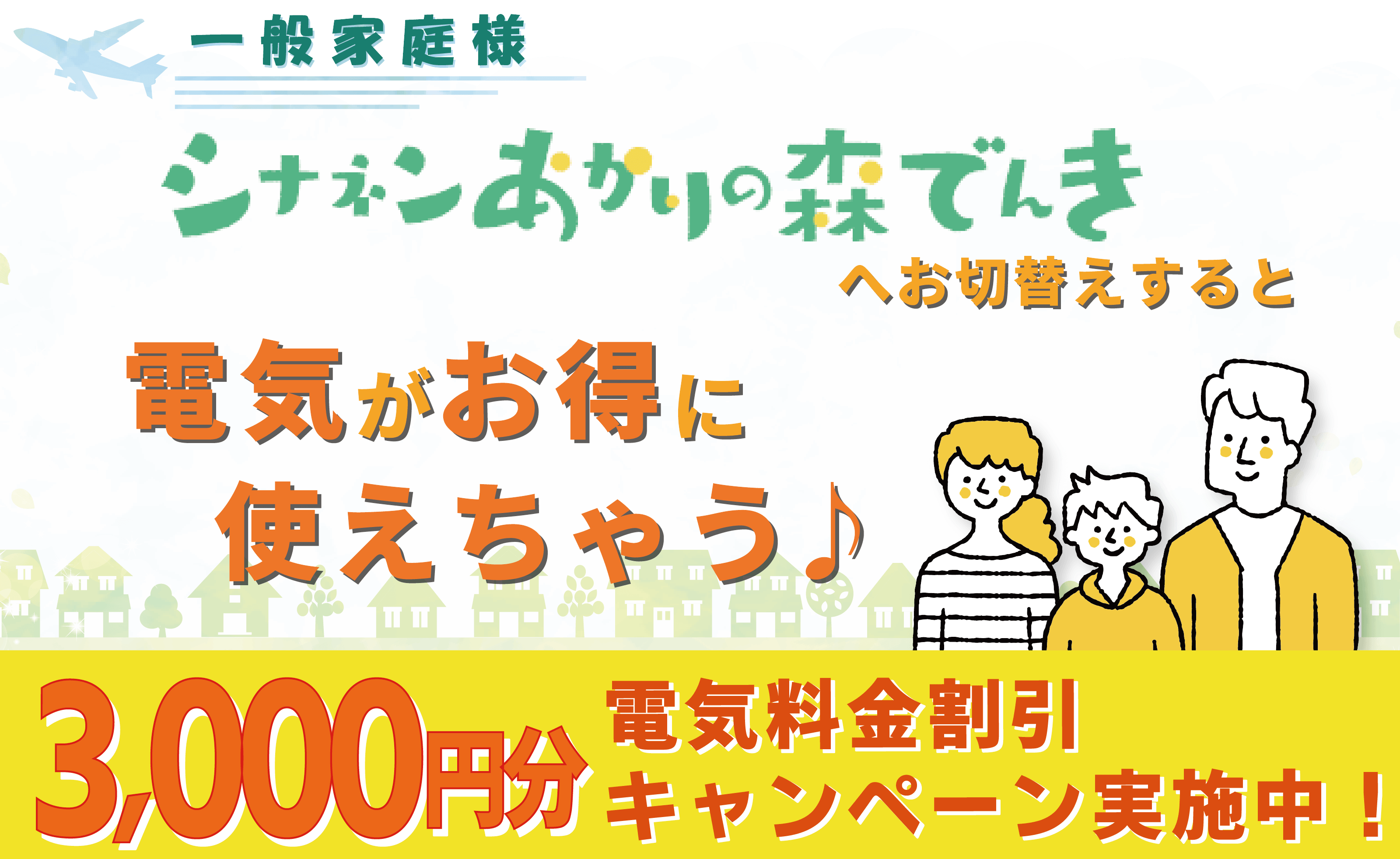 一般家庭様。シナネンあかりの森でんきへお切替えすると電気がお得に使えちゃう♪3,000円分電気料金割引キャンペーン実施中！